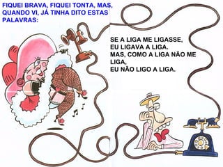 SE A LIGA ME LIGASSE,
EU LIGAVA A LIGA.
MAS, COMO A LIGA NÃO ME
LIGA,
EU NÃO LIGO A LIGA.
FIQUEI BRAVA, FIQUEI TONTA, MAS,
QUANDO VI, JÁ TINHA DITO ESTAS
PALAVRAS:
 