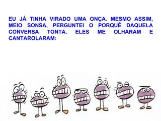 EU JÁ TINHA VIRADO UMA ONÇA. MESMO ASSIM,
MEIO SONSA, PERGUNTEI O PORQUÊ DAQUELA
CONVERSA TONTA. ELES ME OLHARAM E
CANTAROLARAM:
 