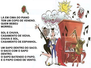 LÁ EM CIMA DO PIANO
TEM UM COPO DE VENENO.
QUEM BEBEU
MORREU.
SOL E CHUVA,
CASAMENTO DE VIÚVA.
CHUVA E SOL,
CASAMENTO DE ESPANHOL.
UM SAPO DENTRO DO SACO.
O SACO COM O SAPO
DENTRO.
O SAPO BATENDO O PAPO,
E O PAPO CHEIO DE VENTO.
 