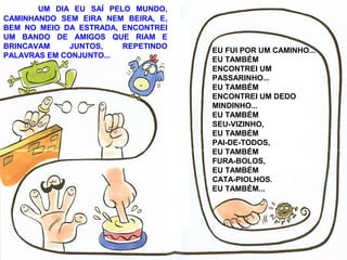 UM DIA EU SAÍ PELO MUNDO,
CAMINHANDO SEM EIRA NEM BEIRA, E,
BEM NO MEIO DA ESTRADA, ENCONTREI
UM BANDO DE AMIGOS QUE RIAM E
BRINCAVAM JUNTOS, REPETINDO
PALAVRAS EM CONJUNTO...
EU FUI POR UM CAMINHO...
EU TAMBÉM
ENCONTREI UM
PASSARINHO...
EU TAMBÉM
ENCONTREI UM DEDO
MINDINHO...
EU TAMBÉM
SEU-VIZINHO,
EU TAMBÉM
PAI-DE-TODOS,
EU TAMBÉM
FURA-BOLOS,
EU TAMBÉM
CATA-PIOLHOS.
EU TAMBÉM...
 