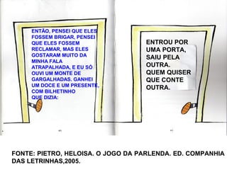 ENTÃO, PENSEI QUE ELES
FOSSEM BRIGAR, PENSEI
QUE ELES FOSSEM
RECLAMAR, MAS ELES
GOSTARAM MUITO DA
MINHA FALA
ATRAPALHADA, E EU SÓ
OUVI UM MONTE DE
GARGALHADAS. GANHEI
UM DOCE E UM PRESENTE,
COM BILHETINHO
QUE DIZIA:
ENTROU POR
UMA PORTA,
SAIU PELA
OUTRA.
QUEM QUISER
QUE CONTE
OUTRA.
FONTE: PIETRO, HELOISA. O JOGO DA PARLENDA. ED. COMPANHIA
DAS LETRINHAS,2005.
 