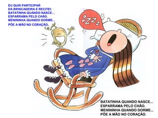 EU QUIS PARTICIPAR
DA BRINCADEIRA E RECITEI:
BATATINHA QUANDO NASCE...
ESPARRAMA PELO CHÃO.
MENININHA QUANDO DORME...
PÕE A MÃO NO CORAÇÃO.
BATATINHA QUANDO NASCE...
ESPARRAMA PELO CHÃO.
MENININHA QUANDO DORME...
PÕE A MÃO NO CORAÇÃO.
 
