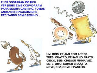 ELES GOSTARAM DO MEU
VERSINHO E ME CONVIDARAM
PARA SEGUIR CAMINHO. FOMOS
ANDANDO DEVAGARZINHO,
RECITANDO BEM BAIXINHO...
UM, DOIS, FEIJÃO COM ARROZ.
TRÊS, QUATRO, FEIJÃO NO PRATO.
CINCO, SEIS, CHEGOU MINHA VEZ.
SETE, OITO, COMER BISCOITO.
NOVE, DEZ, COMER PASTÉIS.
 