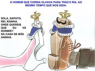 O HOMEM QUE CORRIA OLHAVA PARA TRÁS E RIA, AO
MESMO TEMPO QUE NOS DIZIA:
SOLA, SAPATO,
REI, RAINHA.
ONDE QUEREIS
QUE EU VÁ
DORMIR?
NA CASA DE MÃE
ANINHA.
 