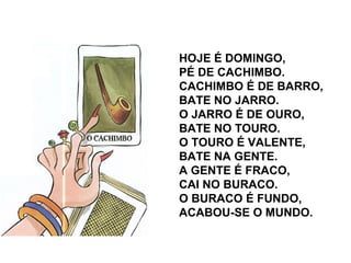 HOJE É DOMINGO,
PÉ DE CACHIMBO.
CACHIMBO É DE BARRO,
BATE NO JARRO.
O JARRO É DE OURO,
BATE NO TOURO.
O TOURO É VALENTE,
BATE NA GENTE.
A GENTE É FRACO,
CAI NO BURACO.
O BURACO É FUNDO,
ACABOU-SE O MUNDO.
 