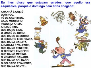 AMANHÃ É QUE É
DOMINGO,
PÉ DE CACHIMBO.
GALO MONTEIRO
PISOU NA AREIA.
AREIA É FINA,
QUE DÁ NO SINO.
O SINO É DE OURO,
QUE DÁ NO BESOURO.
O BESOURO É DE PRATA,
QUE DÁ NA BARATA.
A BARATA É VALENTE,
QUE DÁ NO TENENTE.
O TENENTE É MOFINO,
QUE DÁ NO MENINO.
O MENINO É DANADO,
QUE DÁ NO SOLDADO.
O SOLDADO É VALENTE,
QUE DÁ NA GENTE...
Eu lhes disse que estavam errados, que aquilo era
esquisitice, porque o domingo nem tinha chegado:
 