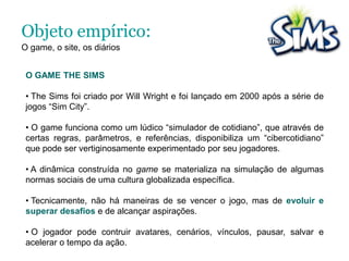  Neste caminho, tentamos perceber, como alguns jogadores conseguem se expressar, experimentar, tensionar e se fazer presente no mundo, por meio de uma das diversas possibilidades digitais de narrativa encontradas no jogo.Objetivo Geral:A inquietação, a perguntaA pergunta geral que motiva a pesquisa é: Como a construção de narrativas no gameThe Sims, e posteriormente nos diários virtuais publicados no site oficial do jogo, podem fornecer oportunidades para os jogadores se expressarem e experimentar novas formas de tensionar e se fazer presente no mundo?