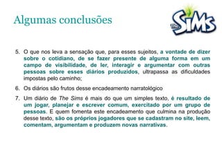  O game funciona como um lúdico “simulador de cotidiano”, que através de certas regras, parâmetros, e referências, disponibiliza um “cibercotidiano” que pode ser vertiginosamente experimentado por seu jogadores.