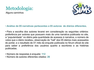  Analisamos além do “gameplay” do jogo, as possibilidades narrativas do site oficial de The Sims, e as publicações dos “diários”do game, que são escritos pelos próprios jogadores a partir do cibercotiano de seus avatares. 