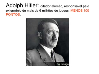 Adolph Hitler: ditador alemão, responsável pelo extermínio de mais de 6 milhões de judeus. MENOS 100 PONTOS.