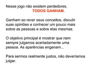 Nesse jogo não existem perdedores. TODOS GANHAM.Ganham ao rever seus conceitos, discutir suas opiniões e conhecer um pouco mais sobre as pessoas e sobre elas mesmas.O objetivo principal é mostrar que nem sempre julgamos acertadamente uma pessoa. As aparências enganam...Para sermos realmente justos, não deveríamos julgar.