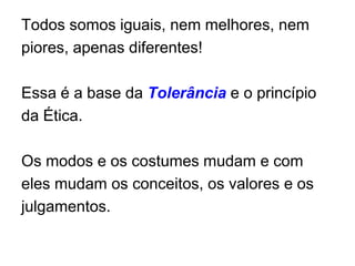 Todos somos iguais, nem melhores, nem piores, apenas diferentes!Essa é a base da Tolerância e o princípio da Ética.Os modos e os costumes mudam e com eles mudam os conceitos, os valores e os julgamentos.