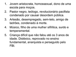Jovem aristocrata, homossexual, dono de uma escola para moços.Pastor negro, teólogo, revolucionário pacifista condenado por causar desordem pública.Artesão, desempregado, sem-teto, amigo de ladrões, condenado à morte.Músico, filho de uma mulher sifilítica, surdo e temperamental.Criança difícil que não falou até os 3 anos de idade. Disléxico, reprovado no ensino fundamental, anarquista e perseguido pelo FBI.