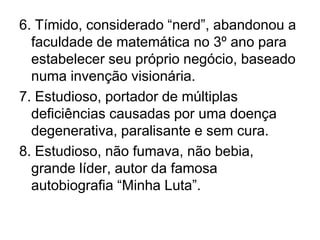 6. Tímido, considerado “nerd”, abandonou a faculdade de matemática no 3º ano para estabelecer seu próprio negócio, baseado numa invenção visionária.7. Estudioso, portador de múltiplas deficiências causadas por uma doença degenerativa, paralisante e sem cura.8. Estudioso, não fumava, não bebia, grande líder, autor da famosa autobiografia “Minha Luta”.