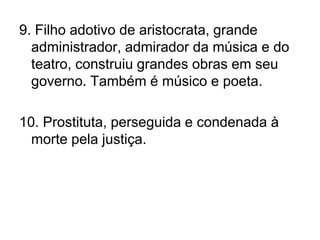 9. Filho adotivo de aristocrata, grande administrador, admirador da música e do teatro, construiu grandes obras em seu governo. Também é músico e poeta.10. Prostituta, perseguida e condenada à morte pela justiça.