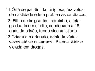 11.Órfã de pai, tímida, religiosa, fez votos de castidade e tem problemas cardíacos.12. Filho de imigrantes, coroinha, atleta, graduado em direito, condenado a 15 anos de prisão, tendo sido anistiado.13.Criada em orfanato, adotada várias vezes até se casar aos 16 anos. Atriz e viciada em drogas.