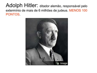 Adolph Hitler: ditador alemão, responsável pelo extermínio de mais de 6 milhões de judeus. MENOS 100 PONTOS.<br />