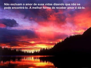 Não excluam o amor de suas vidas dizendo que não se pode encontrá-lo. A melhor forma de receber amor é dá-lo.  