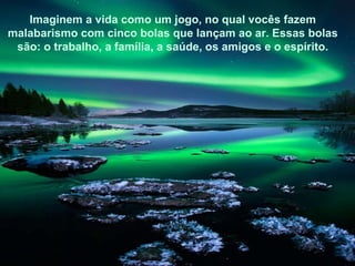 Imaginem a vida como um jogo, no qual vocês fazem malabarismo com cinco bolas que lançam ao ar. Essas bolas são: o trabalho, a família, a saúde, os amigos e o espírito. 