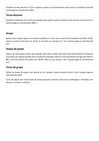 Escolhem-se deus dezenas 15 23 e a aposta e ganha se as duas dezenas saem entre os 5 prêmios sorteado
no dia paga-se normalmente 200:1
Terno-dezenas
Escolhe-se 3 dezenas (19, 56,23, por exemplo) esta aposta e ganha quando as três dezenas saem entre os 5
prêmios paga-se normalmente 3000: 1.
Grupo
Aposta mais simples joga-se no animal escolhido em nosso caso a cabra (6 corresponde ao milhar 1523).
Ganha se saírem às dezenas 21, 22,23, ou 24 pode ser cercado do 1° ao 5° premio paga-se normalmente
15:1.
Duque de grupo
Joga-se em dois grupos juntos, por exemplo, tigre (22) e coelho (10) você esta concorrendo em 8 dezenas
esta aposta so e ganha quando entre os prêmios sorteados estão em uma das dezenas do tigre (85, 86,87 e
88) e uma das dezenas do coelho (37, 38,39 e 40), ou seja, acertar 2 dos 5 grupos paga-se normalmente
15:1.
Terno de grupo
Similar ao duque de grupo, mas aposte-se em 3 grupos e ganha quando acerta 3 dos 5 grupos paga-se
normalmente 100:1.
Esses são alguns dos muitos tipos de aposta possível e possível ainda fazer combinação e invenções com
dezenas, centenas e milhares.
 