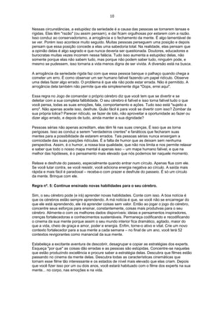 10
Nessas circunstâncias, a estupidez da seriedade é a causa das pessoas se tornarem tensas e
rígidas. Elas têm "razão" (ou assim pensam), e daí ficam orgulhosas por estarem com a razão.
Isso conduz ao conservadorismo, a arrogância e o fechamento da mente. É algo lamentável de
se ver. Porém isso acontece muito seguido. Muitas pessoas perseguem uma posição e depois
pensam que essa posição concede a elas uma sabedoria total. Na realidade, elas pensam que
a opinião delas é algo sagrado e que nunca deveria ser questionada. Doutores, educadores e
burocratas muitas vezes incorrem nessa falácia. Tudo isso aumenta a estupidez delas, não
somente porque elas não sabem tudo, mas porque não podem saber tudo, ninguém pode, e
mesmo se pudessem, isso tornaria a vida menos digna de ser vivida. A diversão está na busca.
A arrogância da seriedade rígida faz com que essa pessoa banque o palhaço quando chega a
cometer um erro. É como observar um ser humano falível fazendo um papel ridículo. Observe
uma delas fazer algo errado. O problema é que ela não pode estar errada. Não é permitido. A
arrogância dela também não permite que ela simplesmente diga "Oops, errei aqui".
Essa regra no Jogo de comandar o próprio cérebro diz que você tem que se divertir e se
deleitar com a sua completa falibilidade. O seu cérebro é falível e isso torna falível tudo o que
você pensa, todas as suas emoções, fala, comportamento e ações. Tudo isso está "sujeito a
erro". Não apenas aceite isso, desfrute. Quão fácil é para você se divertir com isso? Zombar da
sua própria tolice? Parecer ridículo, se fazer de tolo, não aproveitar a oportunidade ao fazer ou
dizer algo errado, e depois de tudo, ainda manter a sua dignidade?
Pessoas sérias não apenas acreditam, elas têm fé nas suas crenças. É isso que as torna
perigosas. Isso as conduz a serem "verdadeiros crentes" e fanáticos que fecharam suas
mentes para a possibilidade de estarem errados. Tais pessoas sérias nunca enxergam a
comicidade das suas posições ridículas. É a falta de humor que as deixam sem nenhuma
perspectiva. Assim, é o humor, a nossa boa qualidade, que não nos limita e nos permite relaxar
e saber que todo o nosso mapa mental é apenas isso – um mapa humano falível, e que na
melhor das hipóteses, é o pensamento mais elevado que nós podemos ter naquele momento.
Relaxe e desfrute do passeio, especialmente quando entrar num círculo. Apenas flua com ele.
Se você lutar contra, se você resistir, você adiciona energia negativa ao círculo. A saída mais
rápida e mais fácil é paradoxal – receba-o com prazer e desfrute do passeio. É só um círculo
da mente. Brinque com ele.
Regra nº. 5: Continue ensinado novas habilidades para o seu cérebro.
Sim, o seu cérebro pode (e irá) aprender novas habilidades. Conte com isso. A boa notícia é
que os cérebros estão sempre aprendendo. A má noticia é que, se você não se encarregar do
que ele está aprendendo, ele irá aprender coisas sem valor. Então ao jogar o jogo do cérebro,
concentre seus esforços para ensinar, constantemente, coisas mais produtivas para o seu
cérebro. Alimente-o com os melhores dados disponíveis: ideias e pensamentos inspiradores,
crenças fortalecedoras e conhecimentos sustentáveis. Permaneça codificando e recodificando
o cinema da sua mente porque assim o seu mundo interior fica dramático, agitado, maior do
que a vida, cheio de graça e amor, poder e energia. Enfim, torne-o ativo e vital. Crie um novo
contexto fortalecedor para a sua mente a cada semana – no final de um ano, você terá 52
contextos revigorantes como manancial da sua mente.
Estabeleça a excitante aventura de descobrir, desagrupar e copiar as estratégias dos experts.
Esqueça "por que" as coisas dão erradas e as pessoas são estúpidas. Concentre-se naquelas
que estão produzindo excelência e procure saber a estratégia delas. Descubra que filmes estão
passando no cinema da mente delas. Descubra todas as características cinemáticas que
tornam esse filme tão interessante e os estados de nível mais elevado que elas criam. Depois
que você fizer isso por um ou dois anos, você estará habituado com o filme dos experts na sua
mente... no corpo, nas emoções e na vida.
 