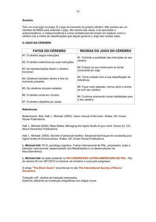 11
Sumário
Tem um novo jogo na praça. É o jogo do comando do próprio cérebro. Não precisa ser um
cientista da NASA para entender o jogo. Na maioria das vezes, é só aproveitar a
autoconsciência, a metaconsciência e a boa vontade para ter prazer em explorar como o
cérebro cria a matriz de classificações que depois governa o Jogo das nossas vidas.
O JOGO DO CÉREBRO
FATOS DO CÉREBRO REGRAS DO JOGO DO CÉREBRO
#1: O cérebro segue instruções.
#2: O cérebro exterioriza as suas instruções.
#3: As representações fazem o cérebro
funcionar.
#4: Cérebros transitam dentro e fora do
momento presente.
#5: Os cérebros induzem estados.
#6: O cérebro anda em círculos.
#7: O cérebro classifica as coisas.
#1: Controle a qualidade das instruções ao seu
cérebro.
#2: Cresça na sua mente para se tornar
consciente do Jogo.
#3: Tome cuidado com a sua classificação de
referência.
#4: Fique mais relaxado, menos sério e divirta-
se com seu cérebro.
#5: Continue ensinando novas habilidades para
o seu cérebro.
Referências
Bodenhamer, Bob; Hall, L. Michael. (2000). Users manual of the brain. Wales, UK: Crown
House Publications.
Hall. L. Michael (2000). Meta-States: Managing the higher levels of your mind. Grand Jct. CO:
Neuro-Semantics Publications.
Hall, L. Michael. (2000). Secrets of personal mastery: Advanced techniques for accessing your
higher levels of consciousness. Wales, UK: Crown House Publications.
L. Michael Hall, Ph.D, psicólogo cognitivo, Trainer internacional de PNL, empresário, autor e
treinador internacional, desenvolvedor dos MetaEstados e co-desenvolvedor da
NeuroSemântica.
L. Michael Hall vai estar presente no VIII CONGRESSO LATINO-AMERICANO DE PNL - Rio
de Janeiro-RJ em SET/2010 e inclusive vai ministrar o curso pré-congresso.
O artigo "The Brain Game" encontra-se no site The International Society of Neuro-
Semantics.
Tradução JVF, direitos da tradução reservados.
Estamos utilizando as mudanças ortográficas nos artigos novos.
 