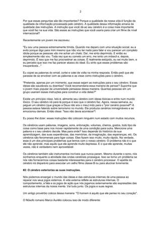 2
Por que essas perguntas são tão importantes? Porque a qualidade da nossa vida é função da
qualidade da informação processada pelo cérebro. A qualidade dessa informação emana da
qualidade das instruções. A instrução que você dá ao seu cérebro é a coisa mais importante
que você faz na sua vida. São essas as instruções que você usaria para criar um filme de nível
internacional?
Recentemente um jovem me escreveu:
"Eu sou uma pessoa extremamente tímida. Quando me deparo com uma situação social, eu a
evito porque digo para mim mesmo que não vou ter nada para falar e vou parecer um completo
idiota porque as pessoas vão me achar um chato. Daí, me sinto deprimido. E então eu
simplesmente não vou. Toda vez que eu cometo um erro, me sinto um imbecil e, depois,
deprimido. É isso que me faz procrastinar as coisas. É realmente estúpido, eu sei muito bem, e
eu percebo que isso me faz parecer abaixo do ideal. Eu sinto que esses problemas são
insuperáveis..."
Eu copiei as palavras do email, cortei e colei de volta na minha resposta. Então pedi que ele
parasse de se envolver com as palavras e as visse como instruções para o cérebro.
"Pretenda, apenas por um momento, que essas sejam as instruções para o seu cérebro. Essas
ideias são saudáveis ou doentias? Você recomendaria essa maneira de pensar? Suponha que
o jovem mais popular da universidade pensasse dessa maneira. Quantas pessoas em um
grupo usariam essas instruções para construir a vida delas?"
Existe um princípio nisso. Isto é, alimente seu cérebro com ideias tóxicas e entre num mundo
tóxico. O seu cérebro irá para lá porque é isso que o cérebro faz. Agora, nessa semana, eu
peguei um cérebro (que graças a Deus não era o meu) indo para o "pior cenário possível"! A
pessoa estava falando sobre terrorismo no mundo. Ela produzia cenários inimagináveis e se
emocionou demais. Então disse: "Isso não devia acontecer"!
Eu posso lhe dizer: essas instruções não colocam ninguém num estado com muitos recursos.
Os cérebros usam palavras, imagens, sons, entonação, volumes, cheiros, gostos, todo tipo de
coisa como base para nos mover rapidamente de uma condição para outra. Mencione uma
palavra e o seu cérebro decola. Mas para onde? Isso depende do histórico da sua
aprendizagem, das suas experiências, das memórias, da imaginação, das esperanças, etc. Os
cérebros são fenomenais para ligar coisas. Eles fazem isso muito, muito rápido. Na verdade,
esse é um dos principais problemas que temos com o nosso cérebro. O problema não é o que
ele não aprende, mas aquilo que ele aprende muito depressa. E o que ele aprende, muitas
vezes, não é verdadeiro nem aproveitável.
Os cérebros também são instrumentos incríveis que nunca param. Mesmo durante o sono, nós
sonhamos enquanto a atividade das ondas cerebrais prossegue. Isso se torna um problema se
nós não fornecermos coisas bastante interessantes para o cérebro processar. O apetite do
cérebro irá dispará-lo para executar um velho filme classe B ou para alucinar livremente.
#2: O cérebro exterioriza as suas instruções.
Nós podemos enxergar o mundo das ideias e das estruturas internas de uma pessoa ao
reparar nos seus jogos externos. A vida externa reflete as estruturas internas. O
comportamento, a fala e os jogos de ação que nós jogamos externamente são expressões das
estruturas internas da nossa mente. Vai tudo junto. Os jogos e suas regras.
Um antigo provérbio coloca dessa maneira: "O homem é aquilo que ele pensa no seu coração".
O filósofo romano Marco Aurélio colocou isso de modo diferente:
 