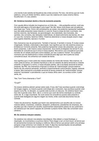 4
uma banda muito estreita da frequência das ondas sonoras. Por isso, nós temos que ser muito
seletivos, como um diretor de filme, sobre o que nós rodamos em nosso cinema interno.
Escolha bem. É o seu cérebro.
#4: Cérebros transitam dentro e fora do momento presente.
Com aquela última indução (se imaginarmos um lindo dia... - três parágrafos acima), você saiu
de onde está agora e foi para algum outro lugar? Se não, talvez você possa usar as palavras
para fazer isso. Tente. Como nós simbolizamos as coisas, nós podemos representar realidades
que não estão presentes nesse instante e ir para lá. Essa é a base de todo o sonhador, dos
sonhos noturnos, das fantasias, da aprendizagem, da criatividade, das invenções, das
opiniões, dos conceitos, das deduções matemáticas, do desenvolvimento das teorias, etc. Isso
é o que nós, humanos, fazemos melhor. Podemos abandonar a nossa situação atual e viajar
para lugares distantes, épocas e mundos.
Nós chamamos isso de pensamento. Também é hipnose. E também é transe. É muitas coisas:
imaginação, fantasia, criatividade e alucinação. Isso significa que nós não estamos presos ou
limitados ao momento presente. Nós podemos representar coisas não presentes, que nunca
foram presentes, e até mesmo coisas impossíveis. Que mente privilegiada nós temos! É uma
liberdade de consciência que é única à nossa espécie. Nós temos uma consciência que pode
transitar de um estado atual para outros estados, por isso a palavra "transe". Em qualquer
momento que nós deslocamos a nossa consciência para algo que não é parte da nossa
consciência atual, nós entramos num estado de transe.
Isso significa que a maior parte dos nossos estados da mente são transes. Nós vivemos, na
maior parte do tempo, em estados hipnóticos e não em estados de alerta sensorial no instante
presente. A hipnose é a norma, a nossa situação padrão, não a acuidade sensorial do tempo
presente. Na PNL nós chamamos a hipnose ou transe de "interiorização" porque estamos
dentro de nós mesmos pensando, sentindo e experimentando outros tempos, lugares, pessoas
e ideias. Nós chamamos a acuidade sensorial do tempo presente de "exteriorização" porque
estamos "acordados" e percebendo o que os nossos olhos veem, os ouvidos ouvem, a pele
sente, etc.
"Hei, Tom! Terra chamando o Tom!"
"O quê?"
Os nossos cérebros adoram pensar sobre nada. O seu não? Isso acontece quando você dirige
em longas viagens, ou mesmo quando você dirige até o verdureiro. Isso acontece quando você
espera numa fila, no elevador, ou quando está ouvindo um discurso. Os cérebros fazem isso.
Isso não é grande coisa. Bom, não é, a menos que você não tenha orientação ou controle
sobre ele. Aí, é algo importante. Se você carece de consciência quando está presente e
quando está desligado em alguma viagem da mente, então você está alucinando fora de
controle.
Todos nós alucinamos. Aqueles que fazem isso atentamente e por escolha são os nossos
maiores sábios, inventores, criadores, designers, professores, presidentes de empresas, etc.
Aqueles que não o fazem por escolha, experimentam desempenho abaixo do seu potencial e
de ineficácia por não serem capazes de controlar a própria mente. Eles não comandam seus
cérebros.
#5: Os cérebros induzem estados.
Os cérebros nos colocam nos estados neurológicos. Eles afetam a nossa fisiologia, a
respiração, os movimentos e a química interna. Para chegar a ser um bom louco, só temos que
ter pensamentos furiosos de injustiça e violência. Nós só temos que pensar sobre uma ameaça
perigosa e logo entramos num estado de medo. E algumas representações da sexualidade
podem induzir o nosso corpo a experimentar desejo e luxúria.
 