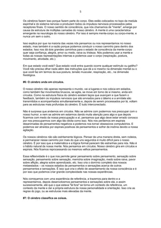 5
Os cérebros fazem isso porque fazem parte do corpo. Eles estão colocados no topo da medula
espinhal e do sistema nervoso e produzem todos os impulsos nervosos processados pelos
receptores finais. O nosso sentido de consciência, que nós chamamos de "mente", emerge por
causa da estrutura de múltiplas camadas do nosso cérebro. A mente é uma característica
emergente na neurologia do nosso cérebro. Por isso é sempre mente-corpo ou corpo-mente, e
nunca um sem o outro.
Isso explica por que na maioria das vezes nós pensamos ou nos representamos no nosso
estado, mas também é a razão porque podemos conduzir o nosso caminho para dentro dos
estados. Isso nos dá dois grandes caminhos para o estado de consciência da mente-corpo
quer seja confiança, alegria, amor ou medo, raiva ou tristeza. Nós podemos usar a mente e
todas as nossas representações internas e podemos usar o corpo (respiração, postura,
movimento, atividade, etc.).
Em que estado você está? Que estado você entra quando ocorre qualquer estímulo ou gatilho?
Você não precisa olhar nada além das instruções que dá a si mesmo na dimensão mental ou o
que você faz em termos da sua postura, tensão muscular, respiração, etc., na dimensão
fisiológica.
#6: O cérebro anda em círculos.
O nosso cérebro não apenas representa o mundo, vai a lugares e nos coloca em estados,
como também faz movimentos bruscos, se agita, se move em torno de si mesmo, anda em
círculos. Como na estrutura física do cérebro existem laços que avançam e que fazem o
feedback, também os impulsos nervosos que são enviados para o tálamo e a amídala são
transmitidos e acompanhados simultaneamente e, depois de serem processados por lá, voltam
para as estruturas mais profundas do cérebro. É tudo interconectado.
Não é surpresa que andemos em círculos. Não se admire com podermos nos preocupar com o
nosso humor, e nem se admire em estarmos dando muita atenção para algo e que depois
ficarmos com medo da nossa preocupação e aí, pensamos que algo deve estar errado conosco
por nos preocuparmos com algo tão idiota como isso. Nós nos perdemos em espirais
desanimadas de pensamentos negativos e podemos nos tornar obsessivos compulsórios. E
podemos ser atraídos por espirais positivas de pensamentos e sofrer de insônia devido a nossa
agitação.
Os nossos cérebros não são estritamente lógicos. Pensar de uma maneira direta, sem rodeios,
e permanecer nesse caminho por mais do que uns segundos é muito difícil para o nosso
cérebro. É por isso que a matemática e a lógica formal parecem tão estranhas para nós. Não é
o hábito natural da nossa mente. Nós pensamos em círculos. Nosso cérebro gira em círculos e
espirais. Nós ficamos reprocessando os mesmos velhos pensamentos.
Essa reflexividade é o que nos permite gerar pensamento sobre pensamento, sensação sobre
sensação, pensamento sobre sensação, memória sobre imaginação, medo sobre raiva, pavor
sobre aflição, alegria sobre aprendizado, etc. Isso cria o domínio completo dos nossos
metaestados – os nossos estados de pensamentos e sensações acerca de outros
pensamentos e sensações. É isso que cria o efeito de assentamento da nossa consciência e é
por isso que podemos criar grande complexidade nas nossas experiências.
Nós começamos com uma experiência de referência, a trazemos para dentro e a
representamos, depois desenvolvemos pensamentos e sensações sobre ela, e assim
sucessivamente, até que o que estava "lá fora" se torna um contexto de referência, um
contexto da mente e daí a própria estrutura da nossa personalidade e orientação. Isso cria as
regras do jogo, ou as estruturas mais elevadas da mente.
#7: O cérebro classifica as coisas.
 