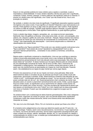 6
Esse é um dos grandes poderes do nosso cérebro para a saúde e a sanidade, e para a
insanidade e a destrutibilidade. O nosso cérebro classifica. Ele faz isso para criar o significado
contextual. Coisas, eventos, pessoas, e mesmo palavras não significam nada por si mesmas. É
preciso um cérebro para criar significado, uma "coisa" que não existe lá fora, mas é uma
produção do cérebro.
Na verdade, o cérebro cria dois níveis de significado. O significado associativo aparece quando
nós ligamos uma coisa a outra. O que significa um biscoito? Depende o que você associa a um
biscoito. Pode significar um doce ou algo cheio de calorias sem valor nutritivo. Pode significar
um prêmio ou falta de nutrição. Também pode significar delícia e diversão, ou pode significar
uma ameaça para a minha dieta. Pode significar sobrevivência, ou pode significar gordura.
Como o cérebro liga ideias, imagens, sensações, etc., as coisas se tornam associadas
facilmente. Isso cria gatilhos ou âncoras. Uma coisa (uma visão, um som, uma sensação, uma
palavra, etc.) dispara o gatilho de outra coisa. Estímulo – Reação. Dessa maneira nós criamos
as estruturas da mente que nós chamamos de compreensão ou conhecimento. Isso não são
"coisas", mas organizações das associações – como temos sequenciado ou ordenado as
classificações nos nossos filmes.
O que significa uma "figura autoritária"? Para onde vai o seu cérebro quando você pensa numa
"figura autoritária"? Que estado ela evoca? Agradável ou desagradável? Com ou sem
recursos? Apenas pensamentos... conectados no seu cérebro a memórias, consciência,
significados.
Depois existe o significado contextual ou classificatório. Uma vez que você ligou e associou
coisas e trouxe essa associação para a sua mente como o seu contexto de referência, nós
desenvolvemos pensamentos de nível mais elevado sobre essa associação. Nós chamamos
essas ideias de "conceitos". É dessa maneira que nós agora olhamos para as coisas através
de uma classificação conceitual da mente. Ela se torna um filtro. Nós o chamamos de
metaestado e metaprograma. Isso estabelece um contexto mental para pensar e sentir. É
assim que nós transformamos as associações em mapas de nível mais elevado. Fazendo
assim, nós estabelecemos as regras do jogo mental que vamos jogar depois.
Primeiro nós associamos um tom de voz ríspido com levar umas palmadas. Mais tarde
desenvolvemos ideias e conceitos de que as pessoas que forçam suas cordas vocais são
mesquinhas, perniciosas e sórdidas. Então, desenvolvemos contextos mais elevados de que
"criticar é ruim", "confrontação sempre estraga as coisas", "eu sou sensível a críticas", "eu não
posso controlar este tom de voz", etc. Esses pensamentos criam contextos da mente mais
elevados sobre um evento e preenchem semanticamente este evento. Então, quando alguém
força as cordas vocais, os significados que eu experimento em relação a esse evento me
colocam num estado sem muitos recursos. Tudo isso acontece tão rapidamente lá dentro que
isso parece e é reconhecido como uma "crítica" (ou o tom ríspido) que me deixa preocupado,
com raiva ou frustrado. É assim que nós estabelecemos e jogamos os jogos que nós
construímos.
Os cérebros lidam com a sobrecarga de dados fazendo generalizações. Eles criam categorias
para os itens; organizam as coisas em grupos. Isso nos permite desenvolver significados
contextuais a partir das nossas estruturas, dando uma maneira ainda mais elevada para
interpretar as coisas.
"Ah, isso é só uma informação. Ótimo. Por um momento eu pensei que fosse uma crítica."
É a maneira como categorizamos uma coisa que determina aquilo que ela "é" para nós – na
nossa neurologia. Todavia, assim como nós estruturamos, nos tornamos. O que organizamos
no interior, nos forma (de dentro para fora). Somos todos organizados psicologicamente pelo
nosso contexto de crenças, valores, identidade, decisão, etc. E o que acontece em relação a
contextualização do cérebro é que, a medida que contextualizamos, também jogamos os jogos
contextualizados que criamos.
 