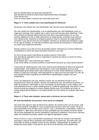 9
Qual é a atitude básica que guia essa experiência?
Que estrutura da mente eu preciso para experimentar essa orientação?
Como ela faz isso?
Como eu posso adotar a estrutura da mente dele sobre isso?
Regra nº. 3: Tome cuidado com a sua classificação de referência.
Só porque o seu cérebro fez uma classificação, isso não torna essa classificação útil.
Se o seu cérebro faz classificações, e se as classificações que você estabeleceu criam os
Jogos que você joga, tome cuidado com o quê e como você usa isso como referência. Todos
nós conhecemos pessoas (talvez tenhamos sido assim) que experimentam um ou mais
eventos negativos na vida, e então (para tornar as coisas piores), constroem suas vidas em
torno desse evento. Suponha um programa péssimo. Essa é a estrutura da magia doentia:
concentre a sua vida em torno de uma tragédia, infortúnio ou injustiça! Isso transgride a regra
#1 do Jogo do Cérebro. É frustrante considerar essa maneira de representar e contextualizar
as coisas como totalmente absurdas.
Decida construir a sua vida em torno de grandes eventos. Descubra (ou invente) referências
maravilhosas em torno das quais você pode concentrar a sua vida.
Em torno de que evento maravilhoso eu poderia construir minha vida?
Que experiência inspiradora (real ou imaginada) eu gostaria de colocar no centro da minha
atenção e me focar?
Se eu fizesse isso, o que mais teria que mudar?
E que outras ideias ou crenças auxiliares me permitiriam estruturar as coisas dessa maneira?
O que serve de referência para você, como você faz essa referência em termos de riqueza de
representação, você codifica isso internamente e o que você estabelece como as suas
classificações governantes fazem toda a diferença do mundo. Essas referências controlam e
dirigem os jogos que você joga. Você está jogando os Jogos que você quer jogar? Se não, dê
uma olhada em toda a sequência de referências e classificações e projete uma mais
fortalecedora.
Como nos habituamos com tudo, também é assim com os caminhos neurais e com o
processamento interno do cérebro. Quando nos habituamos com uma maneira de pensar, um
estilo de processar a informação ou com uma direção na qual mandar o nosso cérebro, isso
eventualmente se torna o nosso metaprograma ou o estilo de classificação. Isso define o nosso
transe corrente que organiza os nossos estados mente-corpo. Os contextos se tornam os
nossos programas de software ou os mapas padrões de como operar em qualquer dada arena
da vida.
Regra nº. 4: Fique mais relaxado, menos sério e divirta-se com seu cérebro.
Se você não desfrutar do processo, vai se tornar um estúpido.
Aqui está outra regra do Jogo da estrutura do cérebro. Se você fica sério com as coisas, você
se tornará estúpido. Estupidez é o risco ocupacional de se tornar sério com coisas. Tornar-se
sério tipicamente corrói virtudes como o humor, o riso, o divertimento, a brincadeira, a tolice e a
comicidade. E, além disso, são essas as boas qualidades que nos mantém humanos. Essas
são as boas qualidades por sermos verdadeiros, espirituais e autênticos. Perca isso e não será
capaz de comandar seu próprio cérebro com alguma dignidade ou graça.
Perca o humor e o riso e você perderá a perspectiva. Você até vai começar a ser seduzido
para jogar o Jogo de Deus, pensando que é perfeito (ou que deve ser), que sabe tudo, que
pode estar em todos os lugares e fazer de tudo (portanto, indispensável). Se qualquer um
desses lhe parece lógico, você está em risco de se tornar estúpido muito rapidamente.
 