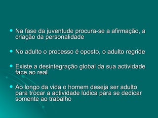 Na fase da juventude procura-se a afirmação, a criação da personalidade No adulto o processo é oposto, o adulto regride Existe a desintegração global da sua actividade face ao real Ao longo da vida o homem deseja ser adulto para trocar a actividade lúdica para se dedicar somente ao trabalho 