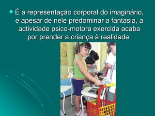 É a representação corporal do imaginário, e apesar de nele predominar a fantasia, a actividade psico-motora exercida acaba por prender a criança à realidade  