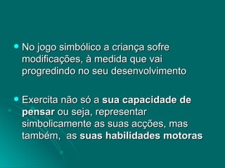 No jogo simbólico a criança sofre modificações, à medida que vai progredindo no seu desenvolvimento  Exercita não só a  sua capacidade de pensar  ou seja, representar simbolicamente as suas acções, mas também,  as  suas habilidades motoras   