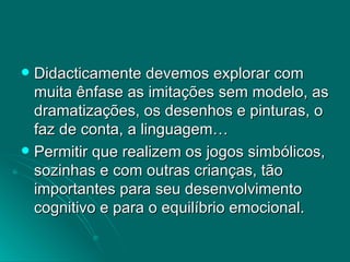 Didacticamente devemos explorar com muita ênfase as imitações sem modelo, as dramatizações, os desenhos e pinturas, o faz de conta, a linguagem… Permitir que realizem os jogos simbólicos, sozinhas e com outras crianças, tão importantes para seu desenvolvimento cognitivo e para o equilíbrio emocional.  