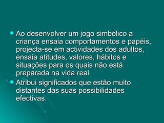 Ao desenvolver um jogo simbólico a criança ensaia comportamentos e papéis, projecta-se em actividades dos adultos, ensaia atitudes, valores, hábitos e situações para os quais não está preparada na vida real Atribui significados que estão muito distantes das suas possibilidades efectivas.  
