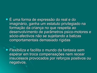 É uma forma de expressão do real e do imaginário, ganha um estatuto privilegiado na formação da criança no que respeita ao desenvolvimento de parâmetros psico-motores e sócio-afectivos não se sujeitando a balizas comportamentais demasiado rígidas Flexibiliza e facilita o mundo da fantasia sem esperar em troca compensações nem recear insucessos provocados por reforços positivos ou negativos. 