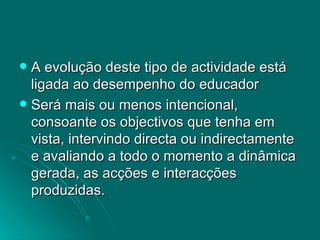 A evolução deste tipo de actividade está ligada ao desempenho do educador  Será mais ou menos intencional, consoante os objectivos que tenha em vista, intervindo directa ou indirectamente e avaliando a todo o momento a dinâmica gerada, as acções e interacções produzidas. 
