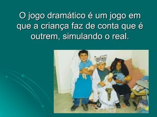 O jogo dramático é um jogo em que a criança faz de conta que é outrem, simulando o real. 