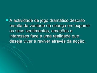A actividade de jogo dramático descrito resulta da vontade da criança em exprimir os seus sentimentos, emoções e interesses face a uma realidade que deseja viver e reviver através da acção. 