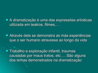 A dramatização é uma das expressões artísticas utilizada em teatros, filmes,… Através dela se demonstra as más experiências que o ser humano atravessa ao longo da vida Trabalho e exploração infantil, traumas causadas por maus tratos, etc…. São alguns dos temas demonstrados na dramatização  