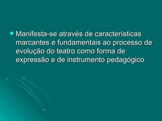 Manifesta-se através de características marcantes e fundamentais ao processo de evolução do teatro como forma de expressão e de instrumento pedagógico 