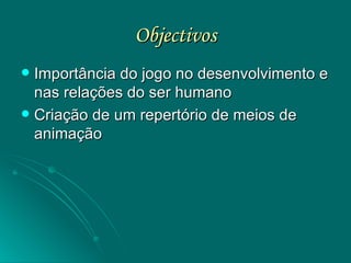 Objectivos Importância do jogo no desenvolvimento e nas relações do ser humano Criação de um repertório de meios de animação 