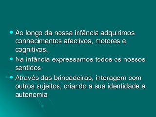 Ao longo da nossa infância adquirimos conhecimentos afectivos, motores e cognitivos. Na infância expressamos todos os nossos sentidos Através das brincadeiras, interagem com outros sujeitos, criando a sua identidade e autonomia 