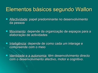 Elementos básicos segundo Wallon Afectividade : papel predominante no desenvolvimento da pessoa Movimento : depende da organização de espaços para a elaboração de actividades Inteligência : depende de como cada um interage e compreende com o meio Identidade e a autonomia : têm desenvolvimento directo com o desenvolvimento afectivo, motor e cognitivo. 