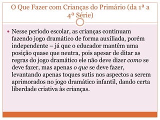 O Que Fazer com Crianças do Primário (da 1ª a
4ª Série)
 Nesse período escolar, as crianças continuam
fazendo jogo dramático de forma auxiliada, porém
independente – já que o educador mantêm uma
posição quase que neutra, pois apesar de ditar as
regras do jogo dramático ele não deve dizer como se
deve fazer, mas apenas o que se deve fazer,
levantando apenas toques sutis nos aspectos a serem
aprimorados no jogo dramático infantil, dando certa
liberdade criativa às crianças.
 