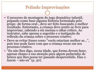 Polindo Improvisações
 O processo de montagem do jogo dramático infantil,
pegando como base alguma história formulada pelo
grupo -de forma oral-, deve ser feito buscando o melhor
resultado. Entretanto, a criança deve sentir-se livre para
improvisar, cabendo a ela mesma o olhar crítico. Ao
instrutor, cabe apenas a sugestão e a instigação da
reflexão da criança sobre o processo criativo.
 Deve-se evitar frases como “vocês estariam melhor se...”,
pois isso pode fazer com que a criança recue em seu
processo criativo.
 “Eu não lhes digo, nessa idade, que forma devem fazer,
apenas chamo a sua atenção para algum pedacinho de
beleza que lhes possa ter passado despercebido. Elas o
fazem – não eu” (p. 50).
 