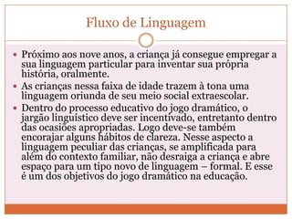 Fluxo de Linguagem
 Próximo aos nove anos, a criança já consegue empregar a
sua linguagem particular para inventar sua própria
história, oralmente.
 As crianças nessa faixa de idade trazem à tona uma
linguagem oriunda de seu meio social extraescolar.
 Dentro do processo educativo do jogo dramático, o
jargão linguístico deve ser incentivado, entretanto dentro
das ocasiões apropriadas. Logo deve-se também
encorajar alguns hábitos de clareza. Nesse aspecto a
linguagem peculiar das crianças, se amplificada para
além do contexto familiar, não desraiga a criança e abre
espaço para um tipo novo de linguagem – formal. E esse
é um dos objetivos do jogo dramático na educação.
 