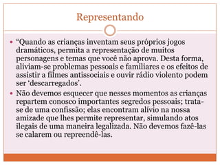 Representando
 “Quando as crianças inventam seus próprios jogos
dramáticos, permita a representação de muitos
personagens e temas que você não aprova. Desta forma,
aliviam-se problemas pessoais e familiares e os efeitos de
assistir a filmes antissociais e ouvir rádio violento podem
ser „descarregados‟.
 Não devemos esquecer que nesses momentos as crianças
repartem conosco importantes segredos pessoais; trata-
se de uma confissão; elas encontram alívio na nossa
amizade que lhes permite representar, simulando atos
ilegais de uma maneira legalizada. Não devemos fazê-las
se calarem ou repreendê-las.
 