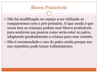 Blocos Praticáveis
 Não há modificação no espaço a ser utilizado se
compararmos com o pré-primário. O que muda é que
nessa fase as crianças podem usar blocos praticáveis
para sentirem aos poucos como seria estar no palco,
adaptando gradualmente a criança para esse contato.
 Não é recomendado o uso do palco ainda porque seu
uso repentino pode trazer exibicionismo.
 
